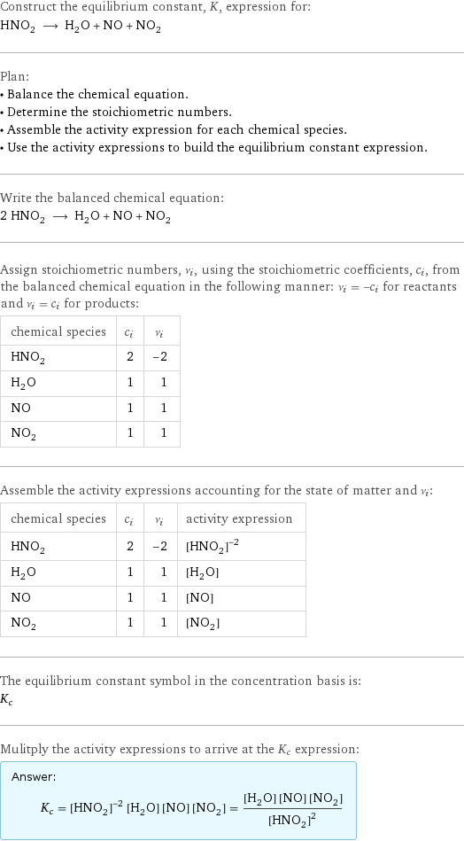 Construct the equilibrium constant, K, expression for: HNO_2 ⟶ H_2O + NO + NO_2 Plan: • Balance the chemical equation. • Determine the stoichiometric numbers. • Assemble the activity expression for each chemical species. • Use the activity expressions to build the equilibrium constant expression. Write the balanced chemical equation: 2 HNO_2 ⟶ H_2O + NO + NO_2 Assign stoichiometric numbers, ν_i, using the stoichiometric coefficients, c_i, from the balanced chemical equation in the following manner: ν_i = -c_i for reactants and ν_i = c_i for products: chemical species | c_i | ν_i HNO_2 | 2 | -2 H_2O | 1 | 1 NO | 1 | 1 NO_2 | 1 | 1 Assemble the activity expressions accounting for the state of matter and ν_i: chemical species | c_i | ν_i | activity expression HNO_2 | 2 | -2 | ([HNO2])^(-2) H_2O | 1 | 1 | [H2O] NO | 1 | 1 | [NO] NO_2 | 1 | 1 | [NO2] The equilibrium constant symbol in the concentration basis is: K_c Mulitply the activity expressions to arrive at the K_c expression: Answer: |   | K_c = ([HNO2])^(-2) [H2O] [NO] [NO2] = ([H2O] [NO] [NO2])/([HNO2])^2