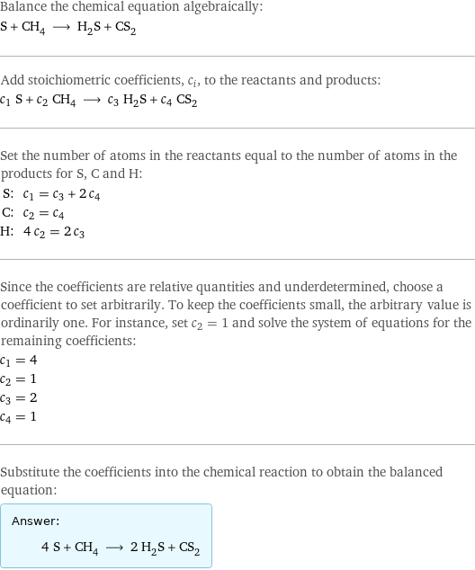 Balance the chemical equation algebraically: S + CH_4 ⟶ H_2S + CS_2 Add stoichiometric coefficients, c_i, to the reactants and products: c_1 S + c_2 CH_4 ⟶ c_3 H_2S + c_4 CS_2 Set the number of atoms in the reactants equal to the number of atoms in the products for S, C and H: S: | c_1 = c_3 + 2 c_4 C: | c_2 = c_4 H: | 4 c_2 = 2 c_3 Since the coefficients are relative quantities and underdetermined, choose a coefficient to set arbitrarily. To keep the coefficients small, the arbitrary value is ordinarily one. For instance, set c_2 = 1 and solve the system of equations for the remaining coefficients: c_1 = 4 c_2 = 1 c_3 = 2 c_4 = 1 Substitute the coefficients into the chemical reaction to obtain the balanced equation: Answer: |   | 4 S + CH_4 ⟶ 2 H_2S + CS_2