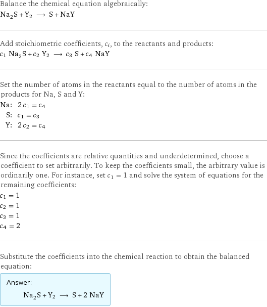 Balance the chemical equation algebraically: Na_2S + Y2 ⟶ S + NaY Add stoichiometric coefficients, c_i, to the reactants and products: c_1 Na_2S + c_2 Y2 ⟶ c_3 S + c_4 NaY Set the number of atoms in the reactants equal to the number of atoms in the products for Na, S and Y: Na: | 2 c_1 = c_4 S: | c_1 = c_3 Y: | 2 c_2 = c_4 Since the coefficients are relative quantities and underdetermined, choose a coefficient to set arbitrarily. To keep the coefficients small, the arbitrary value is ordinarily one. For instance, set c_1 = 1 and solve the system of equations for the remaining coefficients: c_1 = 1 c_2 = 1 c_3 = 1 c_4 = 2 Substitute the coefficients into the chemical reaction to obtain the balanced equation: Answer: |   | Na_2S + Y2 ⟶ S + 2 NaY