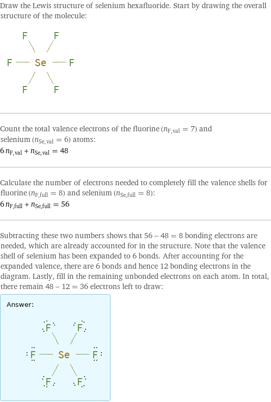 Draw the Lewis structure of selenium hexafluoride. Start by drawing the overall structure of the molecule:  Count the total valence electrons of the fluorine (n_F, val = 7) and selenium (n_Se, val = 6) atoms: 6 n_F, val + n_Se, val = 48 Calculate the number of electrons needed to completely fill the valence shells for fluorine (n_F, full = 8) and selenium (n_Se, full = 8): 6 n_F, full + n_Se, full = 56 Subtracting these two numbers shows that 56 - 48 = 8 bonding electrons are needed, which are already accounted for in the structure. Note that the valence shell of selenium has been expanded to 6 bonds. After accounting for the expanded valence, there are 6 bonds and hence 12 bonding electrons in the diagram. Lastly, fill in the remaining unbonded electrons on each atom. In total, there remain 48 - 12 = 36 electrons left to draw: Answer: |   | 