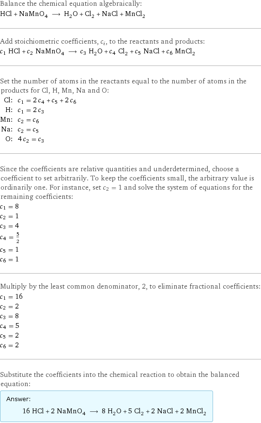 Balance the chemical equation algebraically: HCl + NaMnO_4 ⟶ H_2O + Cl_2 + NaCl + MnCl_2 Add stoichiometric coefficients, c_i, to the reactants and products: c_1 HCl + c_2 NaMnO_4 ⟶ c_3 H_2O + c_4 Cl_2 + c_5 NaCl + c_6 MnCl_2 Set the number of atoms in the reactants equal to the number of atoms in the products for Cl, H, Mn, Na and O: Cl: | c_1 = 2 c_4 + c_5 + 2 c_6 H: | c_1 = 2 c_3 Mn: | c_2 = c_6 Na: | c_2 = c_5 O: | 4 c_2 = c_3 Since the coefficients are relative quantities and underdetermined, choose a coefficient to set arbitrarily. To keep the coefficients small, the arbitrary value is ordinarily one. For instance, set c_2 = 1 and solve the system of equations for the remaining coefficients: c_1 = 8 c_2 = 1 c_3 = 4 c_4 = 5/2 c_5 = 1 c_6 = 1 Multiply by the least common denominator, 2, to eliminate fractional coefficients: c_1 = 16 c_2 = 2 c_3 = 8 c_4 = 5 c_5 = 2 c_6 = 2 Substitute the coefficients into the chemical reaction to obtain the balanced equation: Answer: |   | 16 HCl + 2 NaMnO_4 ⟶ 8 H_2O + 5 Cl_2 + 2 NaCl + 2 MnCl_2