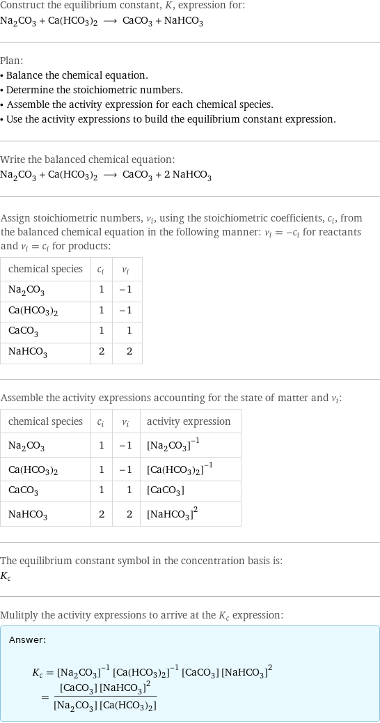 Construct the equilibrium constant, K, expression for: Na_2CO_3 + Ca(HCO3)2 ⟶ CaCO_3 + NaHCO_3 Plan: • Balance the chemical equation. • Determine the stoichiometric numbers. • Assemble the activity expression for each chemical species. • Use the activity expressions to build the equilibrium constant expression. Write the balanced chemical equation: Na_2CO_3 + Ca(HCO3)2 ⟶ CaCO_3 + 2 NaHCO_3 Assign stoichiometric numbers, ν_i, using the stoichiometric coefficients, c_i, from the balanced chemical equation in the following manner: ν_i = -c_i for reactants and ν_i = c_i for products: chemical species | c_i | ν_i Na_2CO_3 | 1 | -1 Ca(HCO3)2 | 1 | -1 CaCO_3 | 1 | 1 NaHCO_3 | 2 | 2 Assemble the activity expressions accounting for the state of matter and ν_i: chemical species | c_i | ν_i | activity expression Na_2CO_3 | 1 | -1 | ([Na2CO3])^(-1) Ca(HCO3)2 | 1 | -1 | ([Ca(HCO3)2])^(-1) CaCO_3 | 1 | 1 | [CaCO3] NaHCO_3 | 2 | 2 | ([NaHCO3])^2 The equilibrium constant symbol in the concentration basis is: K_c Mulitply the activity expressions to arrive at the K_c expression: Answer: |   | K_c = ([Na2CO3])^(-1) ([Ca(HCO3)2])^(-1) [CaCO3] ([NaHCO3])^2 = ([CaCO3] ([NaHCO3])^2)/([Na2CO3] [Ca(HCO3)2])