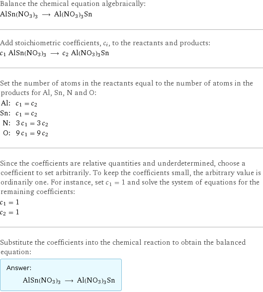 Balance the chemical equation algebraically: AlSn(NO3)3 ⟶ Al(NO3)3Sn Add stoichiometric coefficients, c_i, to the reactants and products: c_1 AlSn(NO3)3 ⟶ c_2 Al(NO3)3Sn Set the number of atoms in the reactants equal to the number of atoms in the products for Al, Sn, N and O: Al: | c_1 = c_2 Sn: | c_1 = c_2 N: | 3 c_1 = 3 c_2 O: | 9 c_1 = 9 c_2 Since the coefficients are relative quantities and underdetermined, choose a coefficient to set arbitrarily. To keep the coefficients small, the arbitrary value is ordinarily one. For instance, set c_1 = 1 and solve the system of equations for the remaining coefficients: c_1 = 1 c_2 = 1 Substitute the coefficients into the chemical reaction to obtain the balanced equation: Answer: |   | AlSn(NO3)3 ⟶ Al(NO3)3Sn