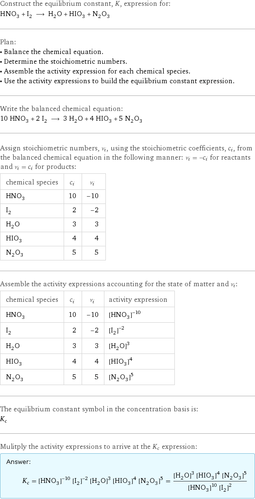 Construct the equilibrium constant, K, expression for: HNO_3 + I_2 ⟶ H_2O + HIO_3 + N_2O_3 Plan: • Balance the chemical equation. • Determine the stoichiometric numbers. • Assemble the activity expression for each chemical species. • Use the activity expressions to build the equilibrium constant expression. Write the balanced chemical equation: 10 HNO_3 + 2 I_2 ⟶ 3 H_2O + 4 HIO_3 + 5 N_2O_3 Assign stoichiometric numbers, ν_i, using the stoichiometric coefficients, c_i, from the balanced chemical equation in the following manner: ν_i = -c_i for reactants and ν_i = c_i for products: chemical species | c_i | ν_i HNO_3 | 10 | -10 I_2 | 2 | -2 H_2O | 3 | 3 HIO_3 | 4 | 4 N_2O_3 | 5 | 5 Assemble the activity expressions accounting for the state of matter and ν_i: chemical species | c_i | ν_i | activity expression HNO_3 | 10 | -10 | ([HNO3])^(-10) I_2 | 2 | -2 | ([I2])^(-2) H_2O | 3 | 3 | ([H2O])^3 HIO_3 | 4 | 4 | ([HIO3])^4 N_2O_3 | 5 | 5 | ([N2O3])^5 The equilibrium constant symbol in the concentration basis is: K_c Mulitply the activity expressions to arrive at the K_c expression: Answer: |   | K_c = ([HNO3])^(-10) ([I2])^(-2) ([H2O])^3 ([HIO3])^4 ([N2O3])^5 = (([H2O])^3 ([HIO3])^4 ([N2O3])^5)/(([HNO3])^10 ([I2])^2)