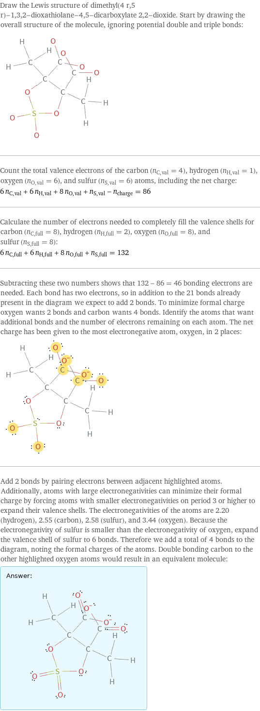 Draw the Lewis structure of dimethyl(4 r, 5 r)-1, 3, 2-dioxathiolane-4, 5-dicarboxylate 2, 2-dioxide. Start by drawing the overall structure of the molecule, ignoring potential double and triple bonds:  Count the total valence electrons of the carbon (n_C, val = 4), hydrogen (n_H, val = 1), oxygen (n_O, val = 6), and sulfur (n_S, val = 6) atoms, including the net charge: 6 n_C, val + 6 n_H, val + 8 n_O, val + n_S, val - n_charge = 86 Calculate the number of electrons needed to completely fill the valence shells for carbon (n_C, full = 8), hydrogen (n_H, full = 2), oxygen (n_O, full = 8), and sulfur (n_S, full = 8): 6 n_C, full + 6 n_H, full + 8 n_O, full + n_S, full = 132 Subtracting these two numbers shows that 132 - 86 = 46 bonding electrons are needed. Each bond has two electrons, so in addition to the 21 bonds already present in the diagram we expect to add 2 bonds. To minimize formal charge oxygen wants 2 bonds and carbon wants 4 bonds. Identify the atoms that want additional bonds and the number of electrons remaining on each atom. The net charge has been given to the most electronegative atom, oxygen, in 2 places:  Add 2 bonds by pairing electrons between adjacent highlighted atoms. Additionally, atoms with large electronegativities can minimize their formal charge by forcing atoms with smaller electronegativities on period 3 or higher to expand their valence shells. The electronegativities of the atoms are 2.20 (hydrogen), 2.55 (carbon), 2.58 (sulfur), and 3.44 (oxygen). Because the electronegativity of sulfur is smaller than the electronegativity of oxygen, expand the valence shell of sulfur to 6 bonds. Therefore we add a total of 4 bonds to the diagram, noting the formal charges of the atoms. Double bonding carbon to the other highlighted oxygen atoms would result in an equivalent molecule: Answer: |   | 