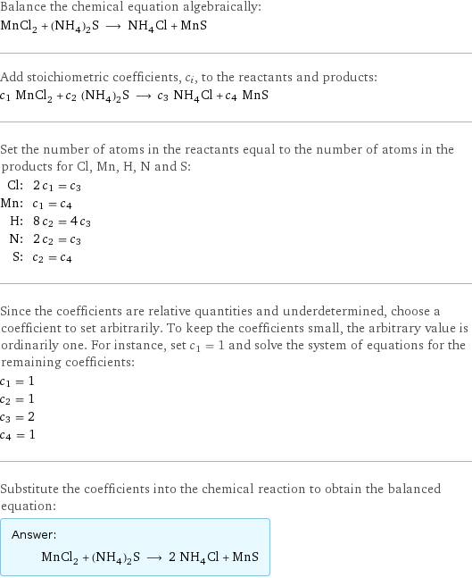 Balance the chemical equation algebraically: MnCl_2 + (NH_4)_2S ⟶ NH_4Cl + MnS Add stoichiometric coefficients, c_i, to the reactants and products: c_1 MnCl_2 + c_2 (NH_4)_2S ⟶ c_3 NH_4Cl + c_4 MnS Set the number of atoms in the reactants equal to the number of atoms in the products for Cl, Mn, H, N and S: Cl: | 2 c_1 = c_3 Mn: | c_1 = c_4 H: | 8 c_2 = 4 c_3 N: | 2 c_2 = c_3 S: | c_2 = c_4 Since the coefficients are relative quantities and underdetermined, choose a coefficient to set arbitrarily. To keep the coefficients small, the arbitrary value is ordinarily one. For instance, set c_1 = 1 and solve the system of equations for the remaining coefficients: c_1 = 1 c_2 = 1 c_3 = 2 c_4 = 1 Substitute the coefficients into the chemical reaction to obtain the balanced equation: Answer: |   | MnCl_2 + (NH_4)_2S ⟶ 2 NH_4Cl + MnS
