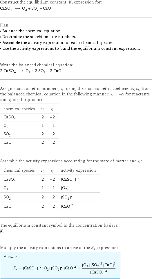 Construct the equilibrium constant, K, expression for: CaSO_4 ⟶ O_2 + SO_2 + CaO Plan: • Balance the chemical equation. • Determine the stoichiometric numbers. • Assemble the activity expression for each chemical species. • Use the activity expressions to build the equilibrium constant expression. Write the balanced chemical equation: 2 CaSO_4 ⟶ O_2 + 2 SO_2 + 2 CaO Assign stoichiometric numbers, ν_i, using the stoichiometric coefficients, c_i, from the balanced chemical equation in the following manner: ν_i = -c_i for reactants and ν_i = c_i for products: chemical species | c_i | ν_i CaSO_4 | 2 | -2 O_2 | 1 | 1 SO_2 | 2 | 2 CaO | 2 | 2 Assemble the activity expressions accounting for the state of matter and ν_i: chemical species | c_i | ν_i | activity expression CaSO_4 | 2 | -2 | ([CaSO4])^(-2) O_2 | 1 | 1 | [O2] SO_2 | 2 | 2 | ([SO2])^2 CaO | 2 | 2 | ([CaO])^2 The equilibrium constant symbol in the concentration basis is: K_c Mulitply the activity expressions to arrive at the K_c expression: Answer: |   | K_c = ([CaSO4])^(-2) [O2] ([SO2])^2 ([CaO])^2 = ([O2] ([SO2])^2 ([CaO])^2)/([CaSO4])^2