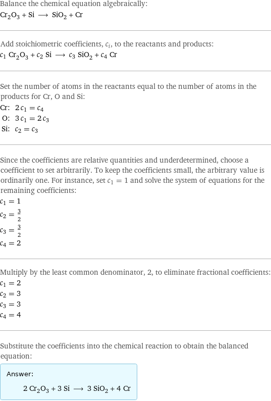 Balance the chemical equation algebraically: Cr_2O_3 + Si ⟶ SiO_2 + Cr Add stoichiometric coefficients, c_i, to the reactants and products: c_1 Cr_2O_3 + c_2 Si ⟶ c_3 SiO_2 + c_4 Cr Set the number of atoms in the reactants equal to the number of atoms in the products for Cr, O and Si: Cr: | 2 c_1 = c_4 O: | 3 c_1 = 2 c_3 Si: | c_2 = c_3 Since the coefficients are relative quantities and underdetermined, choose a coefficient to set arbitrarily. To keep the coefficients small, the arbitrary value is ordinarily one. For instance, set c_1 = 1 and solve the system of equations for the remaining coefficients: c_1 = 1 c_2 = 3/2 c_3 = 3/2 c_4 = 2 Multiply by the least common denominator, 2, to eliminate fractional coefficients: c_1 = 2 c_2 = 3 c_3 = 3 c_4 = 4 Substitute the coefficients into the chemical reaction to obtain the balanced equation: Answer: |   | 2 Cr_2O_3 + 3 Si ⟶ 3 SiO_2 + 4 Cr