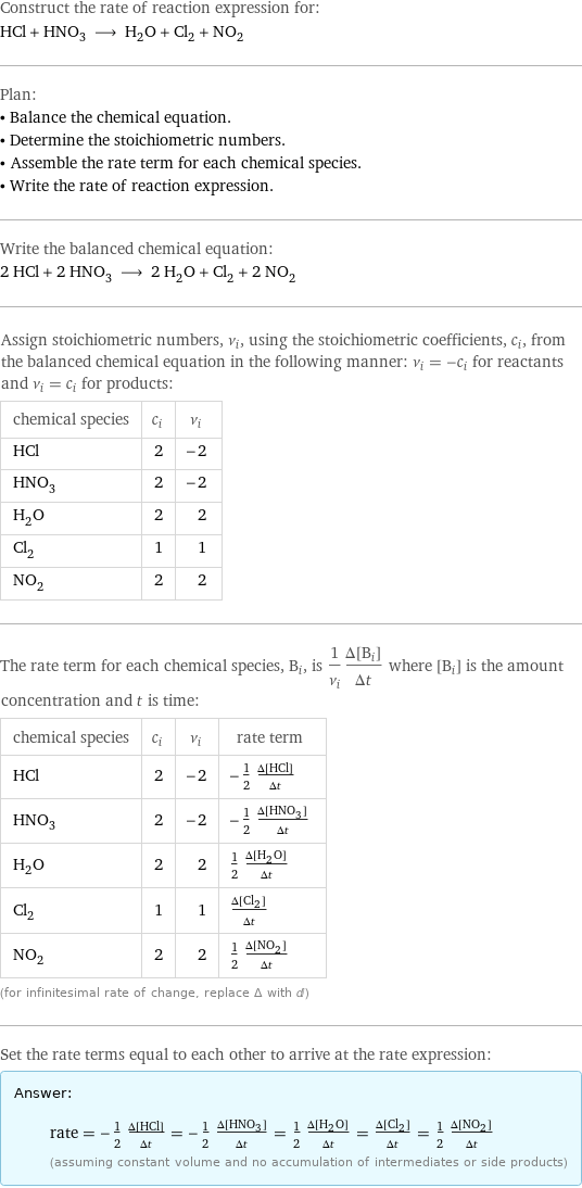 Construct the rate of reaction expression for: HCl + HNO_3 ⟶ H_2O + Cl_2 + NO_2 Plan: • Balance the chemical equation. • Determine the stoichiometric numbers. • Assemble the rate term for each chemical species. • Write the rate of reaction expression. Write the balanced chemical equation: 2 HCl + 2 HNO_3 ⟶ 2 H_2O + Cl_2 + 2 NO_2 Assign stoichiometric numbers, ν_i, using the stoichiometric coefficients, c_i, from the balanced chemical equation in the following manner: ν_i = -c_i for reactants and ν_i = c_i for products: chemical species | c_i | ν_i HCl | 2 | -2 HNO_3 | 2 | -2 H_2O | 2 | 2 Cl_2 | 1 | 1 NO_2 | 2 | 2 The rate term for each chemical species, B_i, is 1/ν_i(Δ[B_i])/(Δt) where [B_i] is the amount concentration and t is time: chemical species | c_i | ν_i | rate term HCl | 2 | -2 | -1/2 (Δ[HCl])/(Δt) HNO_3 | 2 | -2 | -1/2 (Δ[HNO3])/(Δt) H_2O | 2 | 2 | 1/2 (Δ[H2O])/(Δt) Cl_2 | 1 | 1 | (Δ[Cl2])/(Δt) NO_2 | 2 | 2 | 1/2 (Δ[NO2])/(Δt) (for infinitesimal rate of change, replace Δ with d) Set the rate terms equal to each other to arrive at the rate expression: Answer: |   | rate = -1/2 (Δ[HCl])/(Δt) = -1/2 (Δ[HNO3])/(Δt) = 1/2 (Δ[H2O])/(Δt) = (Δ[Cl2])/(Δt) = 1/2 (Δ[NO2])/(Δt) (assuming constant volume and no accumulation of intermediates or side products)