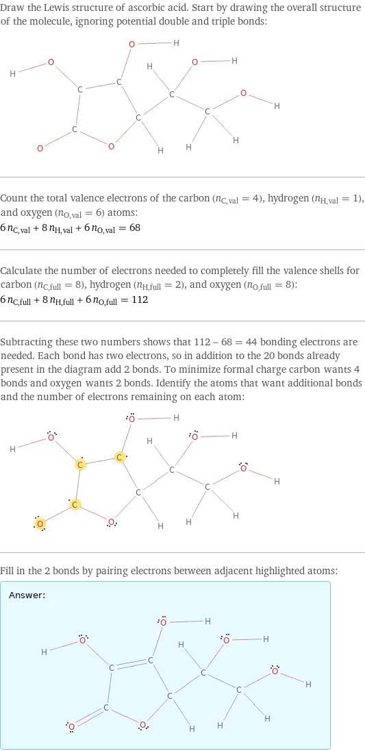 Draw the Lewis structure of ascorbic acid. Start by drawing the overall structure of the molecule, ignoring potential double and triple bonds:  Count the total valence electrons of the carbon (n_C, val = 4), hydrogen (n_H, val = 1), and oxygen (n_O, val = 6) atoms: 6 n_C, val + 8 n_H, val + 6 n_O, val = 68 Calculate the number of electrons needed to completely fill the valence shells for carbon (n_C, full = 8), hydrogen (n_H, full = 2), and oxygen (n_O, full = 8): 6 n_C, full + 8 n_H, full + 6 n_O, full = 112 Subtracting these two numbers shows that 112 - 68 = 44 bonding electrons are needed. Each bond has two electrons, so in addition to the 20 bonds already present in the diagram add 2 bonds. To minimize formal charge carbon wants 4 bonds and oxygen wants 2 bonds. Identify the atoms that want additional bonds and the number of electrons remaining on each atom:  Fill in the 2 bonds by pairing electrons between adjacent highlighted atoms: Answer: |   | 