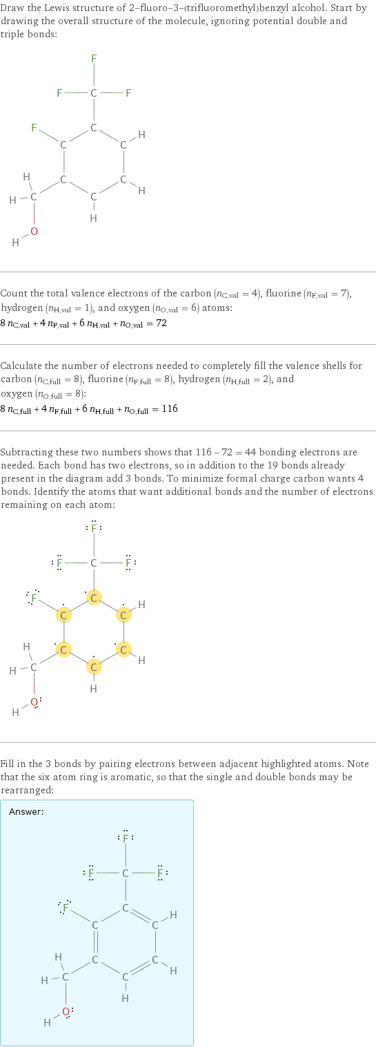 Draw the Lewis structure of 2-fluoro-3-(trifluoromethyl)benzyl alcohol. Start by drawing the overall structure of the molecule, ignoring potential double and triple bonds:  Count the total valence electrons of the carbon (n_C, val = 4), fluorine (n_F, val = 7), hydrogen (n_H, val = 1), and oxygen (n_O, val = 6) atoms: 8 n_C, val + 4 n_F, val + 6 n_H, val + n_O, val = 72 Calculate the number of electrons needed to completely fill the valence shells for carbon (n_C, full = 8), fluorine (n_F, full = 8), hydrogen (n_H, full = 2), and oxygen (n_O, full = 8): 8 n_C, full + 4 n_F, full + 6 n_H, full + n_O, full = 116 Subtracting these two numbers shows that 116 - 72 = 44 bonding electrons are needed. Each bond has two electrons, so in addition to the 19 bonds already present in the diagram add 3 bonds. To minimize formal charge carbon wants 4 bonds. Identify the atoms that want additional bonds and the number of electrons remaining on each atom:  Fill in the 3 bonds by pairing electrons between adjacent highlighted atoms. Note that the six atom ring is aromatic, so that the single and double bonds may be rearranged: Answer: |   | 