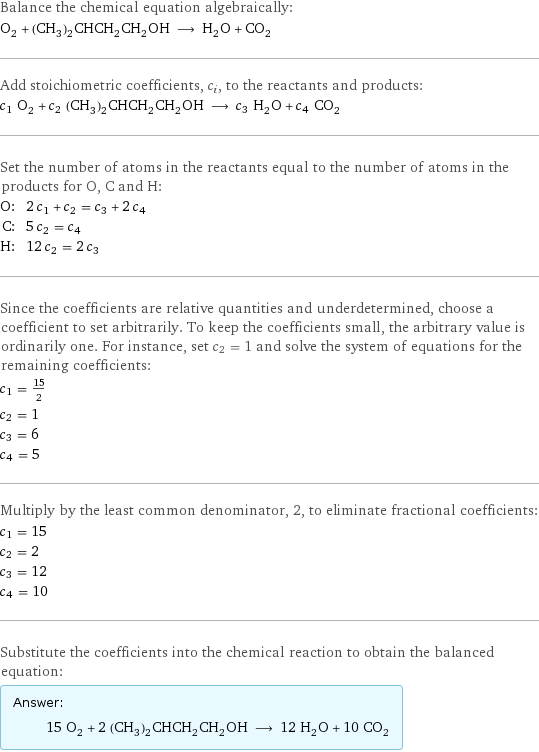 Balance the chemical equation algebraically: O_2 + (CH_3)_2CHCH_2CH_2OH ⟶ H_2O + CO_2 Add stoichiometric coefficients, c_i, to the reactants and products: c_1 O_2 + c_2 (CH_3)_2CHCH_2CH_2OH ⟶ c_3 H_2O + c_4 CO_2 Set the number of atoms in the reactants equal to the number of atoms in the products for O, C and H: O: | 2 c_1 + c_2 = c_3 + 2 c_4 C: | 5 c_2 = c_4 H: | 12 c_2 = 2 c_3 Since the coefficients are relative quantities and underdetermined, choose a coefficient to set arbitrarily. To keep the coefficients small, the arbitrary value is ordinarily one. For instance, set c_2 = 1 and solve the system of equations for the remaining coefficients: c_1 = 15/2 c_2 = 1 c_3 = 6 c_4 = 5 Multiply by the least common denominator, 2, to eliminate fractional coefficients: c_1 = 15 c_2 = 2 c_3 = 12 c_4 = 10 Substitute the coefficients into the chemical reaction to obtain the balanced equation: Answer: |   | 15 O_2 + 2 (CH_3)_2CHCH_2CH_2OH ⟶ 12 H_2O + 10 CO_2