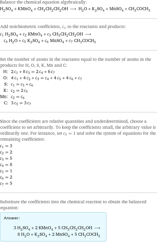 Balance the chemical equation algebraically: H_2SO_4 + KMnO_4 + CH_3CH_2CH_2OH ⟶ H_2O + K_2SO_4 + MnSO_4 + CH_3COCH_3 Add stoichiometric coefficients, c_i, to the reactants and products: c_1 H_2SO_4 + c_2 KMnO_4 + c_3 CH_3CH_2CH_2OH ⟶ c_4 H_2O + c_5 K_2SO_4 + c_6 MnSO_4 + c_7 CH_3COCH_3 Set the number of atoms in the reactants equal to the number of atoms in the products for H, O, S, K, Mn and C: H: | 2 c_1 + 8 c_3 = 2 c_4 + 6 c_7 O: | 4 c_1 + 4 c_2 + c_3 = c_4 + 4 c_5 + 4 c_6 + c_7 S: | c_1 = c_5 + c_6 K: | c_2 = 2 c_5 Mn: | c_2 = c_6 C: | 3 c_3 = 3 c_7 Since the coefficients are relative quantities and underdetermined, choose a coefficient to set arbitrarily. To keep the coefficients small, the arbitrary value is ordinarily one. For instance, set c_5 = 1 and solve the system of equations for the remaining coefficients: c_1 = 3 c_2 = 2 c_3 = 5 c_4 = 8 c_5 = 1 c_6 = 2 c_7 = 5 Substitute the coefficients into the chemical reaction to obtain the balanced equation: Answer: |   | 3 H_2SO_4 + 2 KMnO_4 + 5 CH_3CH_2CH_2OH ⟶ 8 H_2O + K_2SO_4 + 2 MnSO_4 + 5 CH_3COCH_3