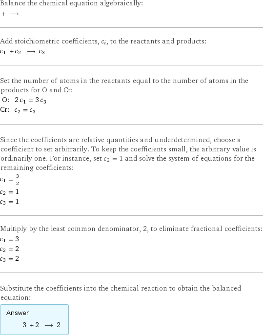 Balance the chemical equation algebraically:  + ⟶  Add stoichiometric coefficients, c_i, to the reactants and products: c_1 + c_2 ⟶ c_3  Set the number of atoms in the reactants equal to the number of atoms in the products for O and Cr: O: | 2 c_1 = 3 c_3 Cr: | c_2 = c_3 Since the coefficients are relative quantities and underdetermined, choose a coefficient to set arbitrarily. To keep the coefficients small, the arbitrary value is ordinarily one. For instance, set c_2 = 1 and solve the system of equations for the remaining coefficients: c_1 = 3/2 c_2 = 1 c_3 = 1 Multiply by the least common denominator, 2, to eliminate fractional coefficients: c_1 = 3 c_2 = 2 c_3 = 2 Substitute the coefficients into the chemical reaction to obtain the balanced equation: Answer: |   | 3 + 2 ⟶ 2 