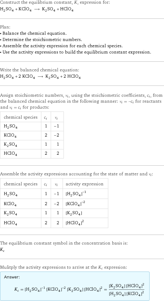 Construct the equilibrium constant, K, expression for: H_2SO_4 + KClO_4 ⟶ K_2SO_4 + HClO_4 Plan: • Balance the chemical equation. • Determine the stoichiometric numbers. • Assemble the activity expression for each chemical species. • Use the activity expressions to build the equilibrium constant expression. Write the balanced chemical equation: H_2SO_4 + 2 KClO_4 ⟶ K_2SO_4 + 2 HClO_4 Assign stoichiometric numbers, ν_i, using the stoichiometric coefficients, c_i, from the balanced chemical equation in the following manner: ν_i = -c_i for reactants and ν_i = c_i for products: chemical species | c_i | ν_i H_2SO_4 | 1 | -1 KClO_4 | 2 | -2 K_2SO_4 | 1 | 1 HClO_4 | 2 | 2 Assemble the activity expressions accounting for the state of matter and ν_i: chemical species | c_i | ν_i | activity expression H_2SO_4 | 1 | -1 | ([H2SO4])^(-1) KClO_4 | 2 | -2 | ([KClO4])^(-2) K_2SO_4 | 1 | 1 | [K2SO4] HClO_4 | 2 | 2 | ([HClO4])^2 The equilibrium constant symbol in the concentration basis is: K_c Mulitply the activity expressions to arrive at the K_c expression: Answer: |   | K_c = ([H2SO4])^(-1) ([KClO4])^(-2) [K2SO4] ([HClO4])^2 = ([K2SO4] ([HClO4])^2)/([H2SO4] ([KClO4])^2)