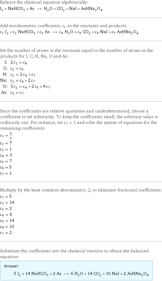 Balance the chemical equation algebraically: I_2 + NaHCO_3 + As ⟶ H_2O + CO_2 + NaI + AsHNa_2O_4 Add stoichiometric coefficients, c_i, to the reactants and products: c_1 I_2 + c_2 NaHCO_3 + c_3 As ⟶ c_4 H_2O + c_5 CO_2 + c_6 NaI + c_7 AsHNa_2O_4 Set the number of atoms in the reactants equal to the number of atoms in the products for I, C, H, Na, O and As: I: | 2 c_1 = c_6 C: | c_2 = c_5 H: | c_2 = 2 c_4 + c_7 Na: | c_2 = c_6 + 2 c_7 O: | 3 c_2 = c_4 + 2 c_5 + 4 c_7 As: | c_3 = c_7 Since the coefficients are relative quantities and underdetermined, choose a coefficient to set arbitrarily. To keep the coefficients small, the arbitrary value is ordinarily one. For instance, set c_3 = 1 and solve the system of equations for the remaining coefficients: c_1 = 5/2 c_2 = 7 c_3 = 1 c_4 = 3 c_5 = 7 c_6 = 5 c_7 = 1 Multiply by the least common denominator, 2, to eliminate fractional coefficients: c_1 = 5 c_2 = 14 c_3 = 2 c_4 = 6 c_5 = 14 c_6 = 10 c_7 = 2 Substitute the coefficients into the chemical reaction to obtain the balanced equation: Answer: |   | 5 I_2 + 14 NaHCO_3 + 2 As ⟶ 6 H_2O + 14 CO_2 + 10 NaI + 2 AsHNa_2O_4