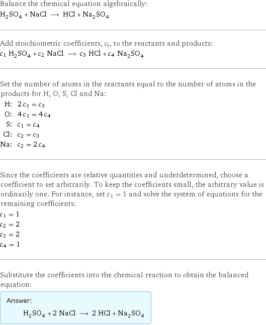 Balance the chemical equation algebraically: H_2SO_4 + NaCl ⟶ HCl + Na_2SO_4 Add stoichiometric coefficients, c_i, to the reactants and products: c_1 H_2SO_4 + c_2 NaCl ⟶ c_3 HCl + c_4 Na_2SO_4 Set the number of atoms in the reactants equal to the number of atoms in the products for H, O, S, Cl and Na: H: | 2 c_1 = c_3 O: | 4 c_1 = 4 c_4 S: | c_1 = c_4 Cl: | c_2 = c_3 Na: | c_2 = 2 c_4 Since the coefficients are relative quantities and underdetermined, choose a coefficient to set arbitrarily. To keep the coefficients small, the arbitrary value is ordinarily one. For instance, set c_1 = 1 and solve the system of equations for the remaining coefficients: c_1 = 1 c_2 = 2 c_3 = 2 c_4 = 1 Substitute the coefficients into the chemical reaction to obtain the balanced equation: Answer: |   | H_2SO_4 + 2 NaCl ⟶ 2 HCl + Na_2SO_4