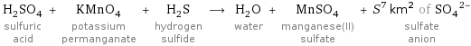 H_2SO_4 sulfuric acid + KMnO_4 potassium permanganate + H_2S hydrogen sulfide ⟶ H_2O water + MnSO_4 manganese(II) sulfate + S^7 km^2 of (SO_4)^(2-) sulfate anion