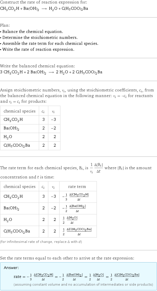 Construct the rate of reaction expression for: CH_3CO_2H + Ba(OH)_2 ⟶ H_2O + C(H3COO)2Ba Plan: • Balance the chemical equation. • Determine the stoichiometric numbers. • Assemble the rate term for each chemical species. • Write the rate of reaction expression. Write the balanced chemical equation: 3 CH_3CO_2H + 2 Ba(OH)_2 ⟶ 2 H_2O + 2 C(H3COO)2Ba Assign stoichiometric numbers, ν_i, using the stoichiometric coefficients, c_i, from the balanced chemical equation in the following manner: ν_i = -c_i for reactants and ν_i = c_i for products: chemical species | c_i | ν_i CH_3CO_2H | 3 | -3 Ba(OH)_2 | 2 | -2 H_2O | 2 | 2 C(H3COO)2Ba | 2 | 2 The rate term for each chemical species, B_i, is 1/ν_i(Δ[B_i])/(Δt) where [B_i] is the amount concentration and t is time: chemical species | c_i | ν_i | rate term CH_3CO_2H | 3 | -3 | -1/3 (Δ[CH3CO2H])/(Δt) Ba(OH)_2 | 2 | -2 | -1/2 (Δ[Ba(OH)2])/(Δt) H_2O | 2 | 2 | 1/2 (Δ[H2O])/(Δt) C(H3COO)2Ba | 2 | 2 | 1/2 (Δ[C(H3COO)2Ba])/(Δt) (for infinitesimal rate of change, replace Δ with d) Set the rate terms equal to each other to arrive at the rate expression: Answer: |   | rate = -1/3 (Δ[CH3CO2H])/(Δt) = -1/2 (Δ[Ba(OH)2])/(Δt) = 1/2 (Δ[H2O])/(Δt) = 1/2 (Δ[C(H3COO)2Ba])/(Δt) (assuming constant volume and no accumulation of intermediates or side products)