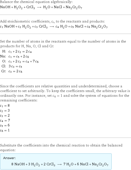 Balance the chemical equation algebraically: NaOH + H_2O_2 + CrCl_3 ⟶ H_2O + NaCl + Na_2Cr_2O_7 Add stoichiometric coefficients, c_i, to the reactants and products: c_1 NaOH + c_2 H_2O_2 + c_3 CrCl_3 ⟶ c_4 H_2O + c_5 NaCl + c_6 Na_2Cr_2O_7 Set the number of atoms in the reactants equal to the number of atoms in the products for H, Na, O, Cl and Cr: H: | c_1 + 2 c_2 = 2 c_4 Na: | c_1 = c_5 + 2 c_6 O: | c_1 + 2 c_2 = c_4 + 7 c_6 Cl: | 3 c_3 = c_5 Cr: | c_3 = 2 c_6 Since the coefficients are relative quantities and underdetermined, choose a coefficient to set arbitrarily. To keep the coefficients small, the arbitrary value is ordinarily one. For instance, set c_6 = 1 and solve the system of equations for the remaining coefficients: c_1 = 8 c_2 = 3 c_3 = 2 c_4 = 7 c_5 = 6 c_6 = 1 Substitute the coefficients into the chemical reaction to obtain the balanced equation: Answer: |   | 8 NaOH + 3 H_2O_2 + 2 CrCl_3 ⟶ 7 H_2O + 6 NaCl + Na_2Cr_2O_7