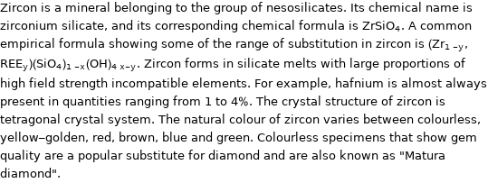 Zircon is a mineral belonging to the group of nesosilicates. Its chemical name is zirconium silicate, and its corresponding chemical formula is ZrSiO_4. A common empirical formula showing some of the range of substitution in zircon is (Zr_(1-y), REE_y)(SiO_4)_(1-x)(OH)_(4x-y). Zircon forms in silicate melts with large proportions of high field strength incompatible elements. For example, hafnium is almost always present in quantities ranging from 1 to 4%. The crystal structure of zircon is tetragonal crystal system. The natural colour of zircon varies between colourless, yellow-golden, red, brown, blue and green. Colourless specimens that show gem quality are a popular substitute for diamond and are also known as 