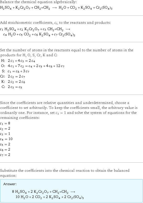 Balance the chemical equation algebraically: H_2SO_4 + K_2Cr_2O_7 + CH_2=CH_2 ⟶ H_2O + CO_2 + K_2SO_4 + Cr_2(SO_4)_3 Add stoichiometric coefficients, c_i, to the reactants and products: c_1 H_2SO_4 + c_2 K_2Cr_2O_7 + c_3 CH_2=CH_2 ⟶ c_4 H_2O + c_5 CO_2 + c_6 K_2SO_4 + c_7 Cr_2(SO_4)_3 Set the number of atoms in the reactants equal to the number of atoms in the products for H, O, S, Cr, K and C: H: | 2 c_1 + 4 c_3 = 2 c_4 O: | 4 c_1 + 7 c_2 = c_4 + 2 c_5 + 4 c_6 + 12 c_7 S: | c_1 = c_6 + 3 c_7 Cr: | 2 c_2 = 2 c_7 K: | 2 c_2 = 2 c_6 C: | 2 c_3 = c_5 Since the coefficients are relative quantities and underdetermined, choose a coefficient to set arbitrarily. To keep the coefficients small, the arbitrary value is ordinarily one. For instance, set c_3 = 1 and solve the system of equations for the remaining coefficients: c_1 = 8 c_2 = 2 c_3 = 1 c_4 = 10 c_5 = 2 c_6 = 2 c_7 = 2 Substitute the coefficients into the chemical reaction to obtain the balanced equation: Answer: |   | 8 H_2SO_4 + 2 K_2Cr_2O_7 + CH_2=CH_2 ⟶ 10 H_2O + 2 CO_2 + 2 K_2SO_4 + 2 Cr_2(SO_4)_3