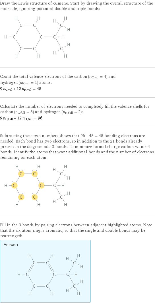 Draw the Lewis structure of cumene. Start by drawing the overall structure of the molecule, ignoring potential double and triple bonds:  Count the total valence electrons of the carbon (n_C, val = 4) and hydrogen (n_H, val = 1) atoms: 9 n_C, val + 12 n_H, val = 48 Calculate the number of electrons needed to completely fill the valence shells for carbon (n_C, full = 8) and hydrogen (n_H, full = 2): 9 n_C, full + 12 n_H, full = 96 Subtracting these two numbers shows that 96 - 48 = 48 bonding electrons are needed. Each bond has two electrons, so in addition to the 21 bonds already present in the diagram add 3 bonds. To minimize formal charge carbon wants 4 bonds. Identify the atoms that want additional bonds and the number of electrons remaining on each atom:  Fill in the 3 bonds by pairing electrons between adjacent highlighted atoms. Note that the six atom ring is aromatic, so that the single and double bonds may be rearranged: Answer: |   | 