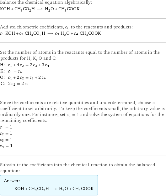 Balance the chemical equation algebraically: KOH + CH_3CO_2H ⟶ H_2O + CH_3COOK Add stoichiometric coefficients, c_i, to the reactants and products: c_1 KOH + c_2 CH_3CO_2H ⟶ c_3 H_2O + c_4 CH_3COOK Set the number of atoms in the reactants equal to the number of atoms in the products for H, K, O and C: H: | c_1 + 4 c_2 = 2 c_3 + 3 c_4 K: | c_1 = c_4 O: | c_1 + 2 c_2 = c_3 + 2 c_4 C: | 2 c_2 = 2 c_4 Since the coefficients are relative quantities and underdetermined, choose a coefficient to set arbitrarily. To keep the coefficients small, the arbitrary value is ordinarily one. For instance, set c_1 = 1 and solve the system of equations for the remaining coefficients: c_1 = 1 c_2 = 1 c_3 = 1 c_4 = 1 Substitute the coefficients into the chemical reaction to obtain the balanced equation: Answer: |   | KOH + CH_3CO_2H ⟶ H_2O + CH_3COOK