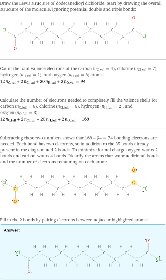 Draw the Lewis structure of dodecanedioyl dichloride. Start by drawing the overall structure of the molecule, ignoring potential double and triple bonds:  Count the total valence electrons of the carbon (n_C, val = 4), chlorine (n_Cl, val = 7), hydrogen (n_H, val = 1), and oxygen (n_O, val = 6) atoms: 12 n_C, val + 2 n_Cl, val + 20 n_H, val + 2 n_O, val = 94 Calculate the number of electrons needed to completely fill the valence shells for carbon (n_C, full = 8), chlorine (n_Cl, full = 8), hydrogen (n_H, full = 2), and oxygen (n_O, full = 8): 12 n_C, full + 2 n_Cl, full + 20 n_H, full + 2 n_O, full = 168 Subtracting these two numbers shows that 168 - 94 = 74 bonding electrons are needed. Each bond has two electrons, so in addition to the 35 bonds already present in the diagram add 2 bonds. To minimize formal charge oxygen wants 2 bonds and carbon wants 4 bonds. Identify the atoms that want additional bonds and the number of electrons remaining on each atom:  Fill in the 2 bonds by pairing electrons between adjacent highlighted atoms: Answer: |   | 