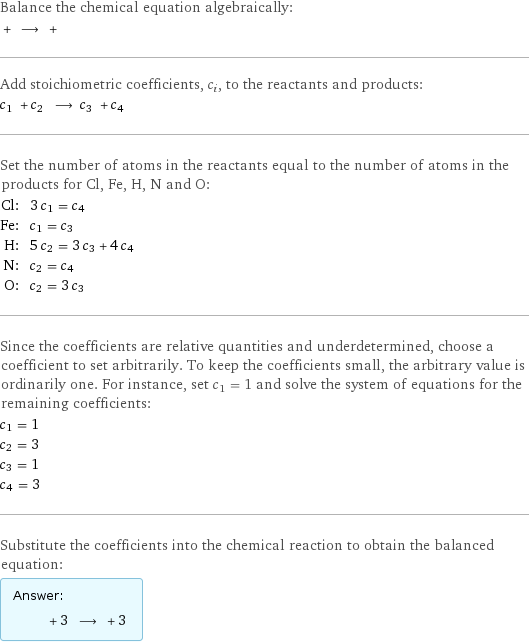 Balance the chemical equation algebraically:  + ⟶ +  Add stoichiometric coefficients, c_i, to the reactants and products: c_1 + c_2 ⟶ c_3 + c_4  Set the number of atoms in the reactants equal to the number of atoms in the products for Cl, Fe, H, N and O: Cl: | 3 c_1 = c_4 Fe: | c_1 = c_3 H: | 5 c_2 = 3 c_3 + 4 c_4 N: | c_2 = c_4 O: | c_2 = 3 c_3 Since the coefficients are relative quantities and underdetermined, choose a coefficient to set arbitrarily. To keep the coefficients small, the arbitrary value is ordinarily one. For instance, set c_1 = 1 and solve the system of equations for the remaining coefficients: c_1 = 1 c_2 = 3 c_3 = 1 c_4 = 3 Substitute the coefficients into the chemical reaction to obtain the balanced equation: Answer: |   | + 3 ⟶ + 3 