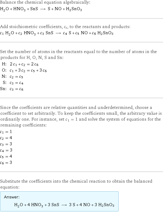 Balance the chemical equation algebraically: H_2O + HNO_3 + SnS ⟶ S + NO + H2SnO3 Add stoichiometric coefficients, c_i, to the reactants and products: c_1 H_2O + c_2 HNO_3 + c_3 SnS ⟶ c_4 S + c_5 NO + c_6 H2SnO3 Set the number of atoms in the reactants equal to the number of atoms in the products for H, O, N, S and Sn: H: | 2 c_1 + c_2 = 2 c_6 O: | c_1 + 3 c_2 = c_5 + 3 c_6 N: | c_2 = c_5 S: | c_3 = c_4 Sn: | c_3 = c_6 Since the coefficients are relative quantities and underdetermined, choose a coefficient to set arbitrarily. To keep the coefficients small, the arbitrary value is ordinarily one. For instance, set c_1 = 1 and solve the system of equations for the remaining coefficients: c_1 = 1 c_2 = 4 c_3 = 3 c_4 = 3 c_5 = 4 c_6 = 3 Substitute the coefficients into the chemical reaction to obtain the balanced equation: Answer: |   | H_2O + 4 HNO_3 + 3 SnS ⟶ 3 S + 4 NO + 3 H2SnO3