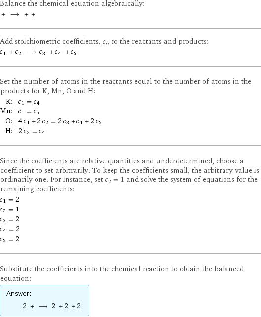 Balance the chemical equation algebraically:  + ⟶ + +  Add stoichiometric coefficients, c_i, to the reactants and products: c_1 + c_2 ⟶ c_3 + c_4 + c_5  Set the number of atoms in the reactants equal to the number of atoms in the products for K, Mn, O and H: K: | c_1 = c_4 Mn: | c_1 = c_5 O: | 4 c_1 + 2 c_2 = 2 c_3 + c_4 + 2 c_5 H: | 2 c_2 = c_4 Since the coefficients are relative quantities and underdetermined, choose a coefficient to set arbitrarily. To keep the coefficients small, the arbitrary value is ordinarily one. For instance, set c_2 = 1 and solve the system of equations for the remaining coefficients: c_1 = 2 c_2 = 1 c_3 = 2 c_4 = 2 c_5 = 2 Substitute the coefficients into the chemical reaction to obtain the balanced equation: Answer: |   | 2 + ⟶ 2 + 2 + 2 