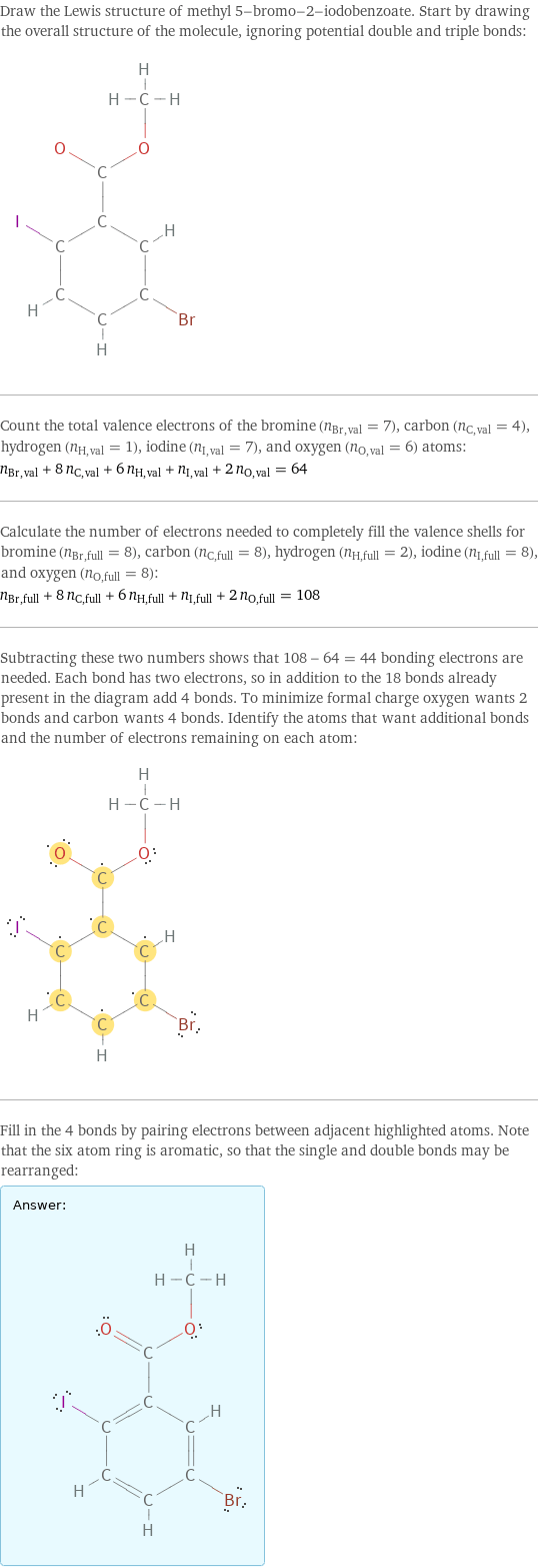 Draw the Lewis structure of methyl 5-bromo-2-iodobenzoate. Start by drawing the overall structure of the molecule, ignoring potential double and triple bonds:  Count the total valence electrons of the bromine (n_Br, val = 7), carbon (n_C, val = 4), hydrogen (n_H, val = 1), iodine (n_I, val = 7), and oxygen (n_O, val = 6) atoms: n_Br, val + 8 n_C, val + 6 n_H, val + n_I, val + 2 n_O, val = 64 Calculate the number of electrons needed to completely fill the valence shells for bromine (n_Br, full = 8), carbon (n_C, full = 8), hydrogen (n_H, full = 2), iodine (n_I, full = 8), and oxygen (n_O, full = 8): n_Br, full + 8 n_C, full + 6 n_H, full + n_I, full + 2 n_O, full = 108 Subtracting these two numbers shows that 108 - 64 = 44 bonding electrons are needed. Each bond has two electrons, so in addition to the 18 bonds already present in the diagram add 4 bonds. To minimize formal charge oxygen wants 2 bonds and carbon wants 4 bonds. Identify the atoms that want additional bonds and the number of electrons remaining on each atom:  Fill in the 4 bonds by pairing electrons between adjacent highlighted atoms. Note that the six atom ring is aromatic, so that the single and double bonds may be rearranged: Answer: |   | 