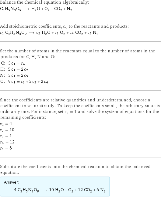 Balance the chemical equation algebraically: C_3H_5N_3O_9 ⟶ H_2O + O_2 + CO_2 + N_2 Add stoichiometric coefficients, c_i, to the reactants and products: c_1 C_3H_5N_3O_9 ⟶ c_2 H_2O + c_3 O_2 + c_4 CO_2 + c_5 N_2 Set the number of atoms in the reactants equal to the number of atoms in the products for C, H, N and O: C: | 3 c_1 = c_4 H: | 5 c_1 = 2 c_2 N: | 3 c_1 = 2 c_5 O: | 9 c_1 = c_2 + 2 c_3 + 2 c_4 Since the coefficients are relative quantities and underdetermined, choose a coefficient to set arbitrarily. To keep the coefficients small, the arbitrary value is ordinarily one. For instance, set c_3 = 1 and solve the system of equations for the remaining coefficients: c_1 = 4 c_2 = 10 c_3 = 1 c_4 = 12 c_5 = 6 Substitute the coefficients into the chemical reaction to obtain the balanced equation: Answer: |   | 4 C_3H_5N_3O_9 ⟶ 10 H_2O + O_2 + 12 CO_2 + 6 N_2