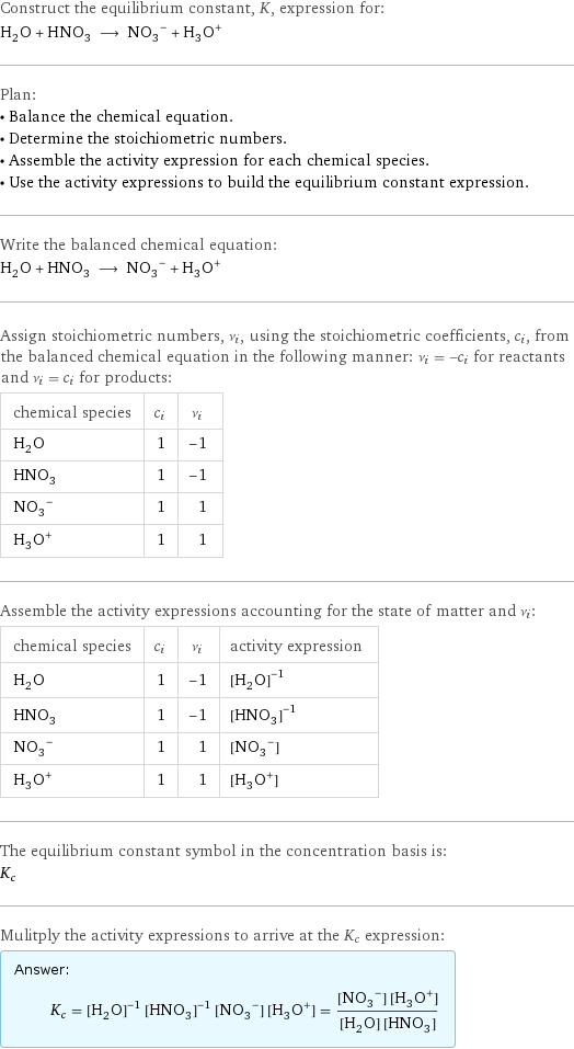 Construct the equilibrium constant, K, expression for: H_2O + HNO_3 ⟶ (NO_3)^- + (H_3O)^+ Plan: • Balance the chemical equation. • Determine the stoichiometric numbers. • Assemble the activity expression for each chemical species. • Use the activity expressions to build the equilibrium constant expression. Write the balanced chemical equation: H_2O + HNO_3 ⟶ (NO_3)^- + (H_3O)^+ Assign stoichiometric numbers, ν_i, using the stoichiometric coefficients, c_i, from the balanced chemical equation in the following manner: ν_i = -c_i for reactants and ν_i = c_i for products: chemical species | c_i | ν_i H_2O | 1 | -1 HNO_3 | 1 | -1 (NO_3)^- | 1 | 1 (H_3O)^+ | 1 | 1 Assemble the activity expressions accounting for the state of matter and ν_i: chemical species | c_i | ν_i | activity expression H_2O | 1 | -1 | ([H2O])^(-1) HNO_3 | 1 | -1 | ([HNO3])^(-1) (NO_3)^- | 1 | 1 | [NO3-1] (H_3O)^+ | 1 | 1 | [H3O+1] The equilibrium constant symbol in the concentration basis is: K_c Mulitply the activity expressions to arrive at the K_c expression: Answer: |   | K_c = ([H2O])^(-1) ([HNO3])^(-1) [NO3-1] [H3O+1] = ([NO3-1] [H3O+1])/([H2O] [HNO3])