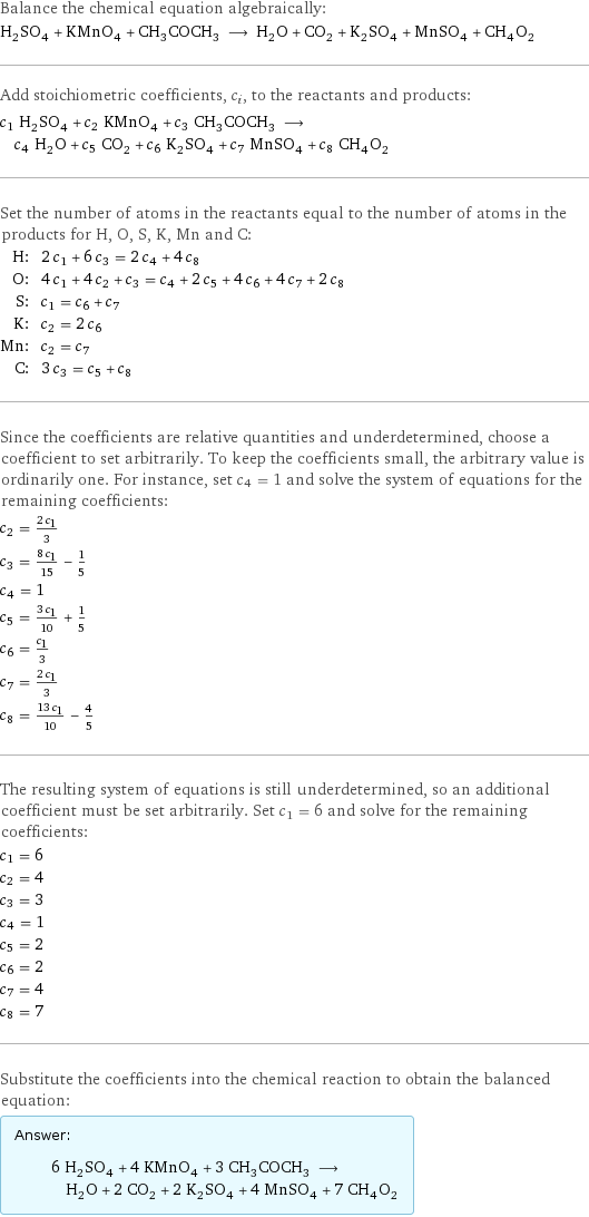 Balance the chemical equation algebraically: H_2SO_4 + KMnO_4 + CH_3COCH_3 ⟶ H_2O + CO_2 + K_2SO_4 + MnSO_4 + CH_4O_2 Add stoichiometric coefficients, c_i, to the reactants and products: c_1 H_2SO_4 + c_2 KMnO_4 + c_3 CH_3COCH_3 ⟶ c_4 H_2O + c_5 CO_2 + c_6 K_2SO_4 + c_7 MnSO_4 + c_8 CH_4O_2 Set the number of atoms in the reactants equal to the number of atoms in the products for H, O, S, K, Mn and C: H: | 2 c_1 + 6 c_3 = 2 c_4 + 4 c_8 O: | 4 c_1 + 4 c_2 + c_3 = c_4 + 2 c_5 + 4 c_6 + 4 c_7 + 2 c_8 S: | c_1 = c_6 + c_7 K: | c_2 = 2 c_6 Mn: | c_2 = c_7 C: | 3 c_3 = c_5 + c_8 Since the coefficients are relative quantities and underdetermined, choose a coefficient to set arbitrarily. To keep the coefficients small, the arbitrary value is ordinarily one. For instance, set c_4 = 1 and solve the system of equations for the remaining coefficients: c_2 = (2 c_1)/3 c_3 = (8 c_1)/15 - 1/5 c_4 = 1 c_5 = (3 c_1)/10 + 1/5 c_6 = c_1/3 c_7 = (2 c_1)/3 c_8 = (13 c_1)/10 - 4/5 The resulting system of equations is still underdetermined, so an additional coefficient must be set arbitrarily. Set c_1 = 6 and solve for the remaining coefficients: c_1 = 6 c_2 = 4 c_3 = 3 c_4 = 1 c_5 = 2 c_6 = 2 c_7 = 4 c_8 = 7 Substitute the coefficients into the chemical reaction to obtain the balanced equation: Answer: |   | 6 H_2SO_4 + 4 KMnO_4 + 3 CH_3COCH_3 ⟶ H_2O + 2 CO_2 + 2 K_2SO_4 + 4 MnSO_4 + 7 CH_4O_2