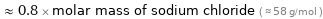  ≈ 0.8 × molar mass of sodium chloride ( ≈ 58 g/mol )