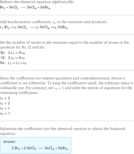 Balance the chemical equation algebraically: Br_2 + SnCl_2 ⟶ SnCl_4 + SnBr_4 Add stoichiometric coefficients, c_i, to the reactants and products: c_1 Br_2 + c_2 SnCl_2 ⟶ c_3 SnCl_4 + c_4 SnBr_4 Set the number of atoms in the reactants equal to the number of atoms in the products for Br, Cl and Sn: Br: | 2 c_1 = 4 c_4 Cl: | 2 c_2 = 4 c_3 Sn: | c_2 = c_3 + c_4 Since the coefficients are relative quantities and underdetermined, choose a coefficient to set arbitrarily. To keep the coefficients small, the arbitrary value is ordinarily one. For instance, set c_3 = 1 and solve the system of equations for the remaining coefficients: c_1 = 2 c_2 = 2 c_3 = 1 c_4 = 1 Substitute the coefficients into the chemical reaction to obtain the balanced equation: Answer: |   | 2 Br_2 + 2 SnCl_2 ⟶ SnCl_4 + SnBr_4