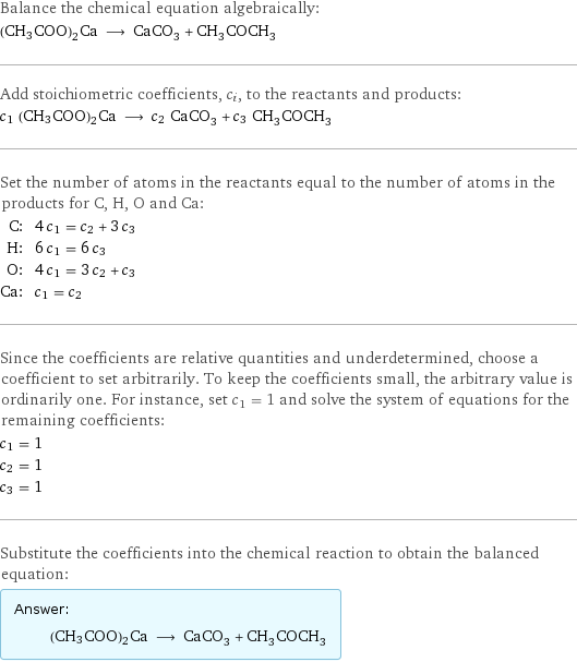 Balance the chemical equation algebraically: (CH3COO)2Ca ⟶ CaCO_3 + CH_3COCH_3 Add stoichiometric coefficients, c_i, to the reactants and products: c_1 (CH3COO)2Ca ⟶ c_2 CaCO_3 + c_3 CH_3COCH_3 Set the number of atoms in the reactants equal to the number of atoms in the products for C, H, O and Ca: C: | 4 c_1 = c_2 + 3 c_3 H: | 6 c_1 = 6 c_3 O: | 4 c_1 = 3 c_2 + c_3 Ca: | c_1 = c_2 Since the coefficients are relative quantities and underdetermined, choose a coefficient to set arbitrarily. To keep the coefficients small, the arbitrary value is ordinarily one. For instance, set c_1 = 1 and solve the system of equations for the remaining coefficients: c_1 = 1 c_2 = 1 c_3 = 1 Substitute the coefficients into the chemical reaction to obtain the balanced equation: Answer: |   | (CH3COO)2Ca ⟶ CaCO_3 + CH_3COCH_3