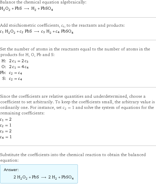 Balance the chemical equation algebraically: H_2O_2 + PbS ⟶ H_2 + PbSO_4 Add stoichiometric coefficients, c_i, to the reactants and products: c_1 H_2O_2 + c_2 PbS ⟶ c_3 H_2 + c_4 PbSO_4 Set the number of atoms in the reactants equal to the number of atoms in the products for H, O, Pb and S: H: | 2 c_1 = 2 c_3 O: | 2 c_1 = 4 c_4 Pb: | c_2 = c_4 S: | c_2 = c_4 Since the coefficients are relative quantities and underdetermined, choose a coefficient to set arbitrarily. To keep the coefficients small, the arbitrary value is ordinarily one. For instance, set c_2 = 1 and solve the system of equations for the remaining coefficients: c_1 = 2 c_2 = 1 c_3 = 2 c_4 = 1 Substitute the coefficients into the chemical reaction to obtain the balanced equation: Answer: |   | 2 H_2O_2 + PbS ⟶ 2 H_2 + PbSO_4