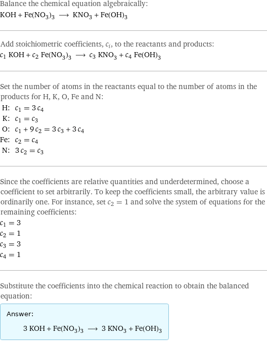 Balance the chemical equation algebraically: KOH + Fe(NO_3)_3 ⟶ KNO_3 + Fe(OH)_3 Add stoichiometric coefficients, c_i, to the reactants and products: c_1 KOH + c_2 Fe(NO_3)_3 ⟶ c_3 KNO_3 + c_4 Fe(OH)_3 Set the number of atoms in the reactants equal to the number of atoms in the products for H, K, O, Fe and N: H: | c_1 = 3 c_4 K: | c_1 = c_3 O: | c_1 + 9 c_2 = 3 c_3 + 3 c_4 Fe: | c_2 = c_4 N: | 3 c_2 = c_3 Since the coefficients are relative quantities and underdetermined, choose a coefficient to set arbitrarily. To keep the coefficients small, the arbitrary value is ordinarily one. For instance, set c_2 = 1 and solve the system of equations for the remaining coefficients: c_1 = 3 c_2 = 1 c_3 = 3 c_4 = 1 Substitute the coefficients into the chemical reaction to obtain the balanced equation: Answer: |   | 3 KOH + Fe(NO_3)_3 ⟶ 3 KNO_3 + Fe(OH)_3