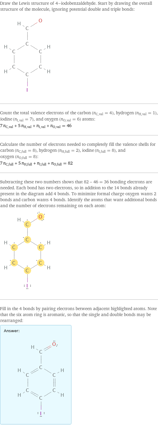 Draw the Lewis structure of 4-iodobenzaldehyde. Start by drawing the overall structure of the molecule, ignoring potential double and triple bonds:  Count the total valence electrons of the carbon (n_C, val = 4), hydrogen (n_H, val = 1), iodine (n_I, val = 7), and oxygen (n_O, val = 6) atoms: 7 n_C, val + 5 n_H, val + n_I, val + n_O, val = 46 Calculate the number of electrons needed to completely fill the valence shells for carbon (n_C, full = 8), hydrogen (n_H, full = 2), iodine (n_I, full = 8), and oxygen (n_O, full = 8): 7 n_C, full + 5 n_H, full + n_I, full + n_O, full = 82 Subtracting these two numbers shows that 82 - 46 = 36 bonding electrons are needed. Each bond has two electrons, so in addition to the 14 bonds already present in the diagram add 4 bonds. To minimize formal charge oxygen wants 2 bonds and carbon wants 4 bonds. Identify the atoms that want additional bonds and the number of electrons remaining on each atom:  Fill in the 4 bonds by pairing electrons between adjacent highlighted atoms. Note that the six atom ring is aromatic, so that the single and double bonds may be rearranged: Answer: |   | 