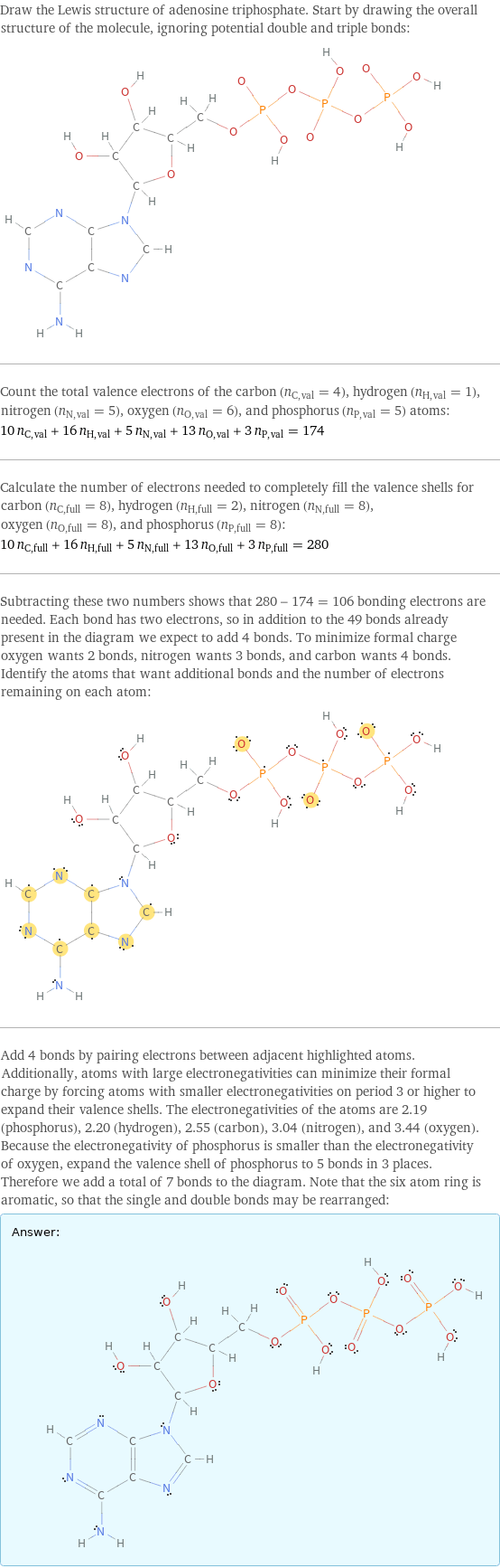 Draw the Lewis structure of adenosine triphosphate. Start by drawing the overall structure of the molecule, ignoring potential double and triple bonds:  Count the total valence electrons of the carbon (n_C, val = 4), hydrogen (n_H, val = 1), nitrogen (n_N, val = 5), oxygen (n_O, val = 6), and phosphorus (n_P, val = 5) atoms: 10 n_C, val + 16 n_H, val + 5 n_N, val + 13 n_O, val + 3 n_P, val = 174 Calculate the number of electrons needed to completely fill the valence shells for carbon (n_C, full = 8), hydrogen (n_H, full = 2), nitrogen (n_N, full = 8), oxygen (n_O, full = 8), and phosphorus (n_P, full = 8): 10 n_C, full + 16 n_H, full + 5 n_N, full + 13 n_O, full + 3 n_P, full = 280 Subtracting these two numbers shows that 280 - 174 = 106 bonding electrons are needed. Each bond has two electrons, so in addition to the 49 bonds already present in the diagram we expect to add 4 bonds. To minimize formal charge oxygen wants 2 bonds, nitrogen wants 3 bonds, and carbon wants 4 bonds. Identify the atoms that want additional bonds and the number of electrons remaining on each atom:  Add 4 bonds by pairing electrons between adjacent highlighted atoms. Additionally, atoms with large electronegativities can minimize their formal charge by forcing atoms with smaller electronegativities on period 3 or higher to expand their valence shells. The electronegativities of the atoms are 2.19 (phosphorus), 2.20 (hydrogen), 2.55 (carbon), 3.04 (nitrogen), and 3.44 (oxygen). Because the electronegativity of phosphorus is smaller than the electronegativity of oxygen, expand the valence shell of phosphorus to 5 bonds in 3 places. Therefore we add a total of 7 bonds to the diagram. Note that the six atom ring is aromatic, so that the single and double bonds may be rearranged: Answer: |   | 