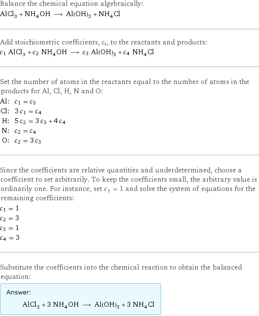 Balance the chemical equation algebraically: AlCl_3 + NH_4OH ⟶ Al(OH)_3 + NH_4Cl Add stoichiometric coefficients, c_i, to the reactants and products: c_1 AlCl_3 + c_2 NH_4OH ⟶ c_3 Al(OH)_3 + c_4 NH_4Cl Set the number of atoms in the reactants equal to the number of atoms in the products for Al, Cl, H, N and O: Al: | c_1 = c_3 Cl: | 3 c_1 = c_4 H: | 5 c_2 = 3 c_3 + 4 c_4 N: | c_2 = c_4 O: | c_2 = 3 c_3 Since the coefficients are relative quantities and underdetermined, choose a coefficient to set arbitrarily. To keep the coefficients small, the arbitrary value is ordinarily one. For instance, set c_1 = 1 and solve the system of equations for the remaining coefficients: c_1 = 1 c_2 = 3 c_3 = 1 c_4 = 3 Substitute the coefficients into the chemical reaction to obtain the balanced equation: Answer: |   | AlCl_3 + 3 NH_4OH ⟶ Al(OH)_3 + 3 NH_4Cl