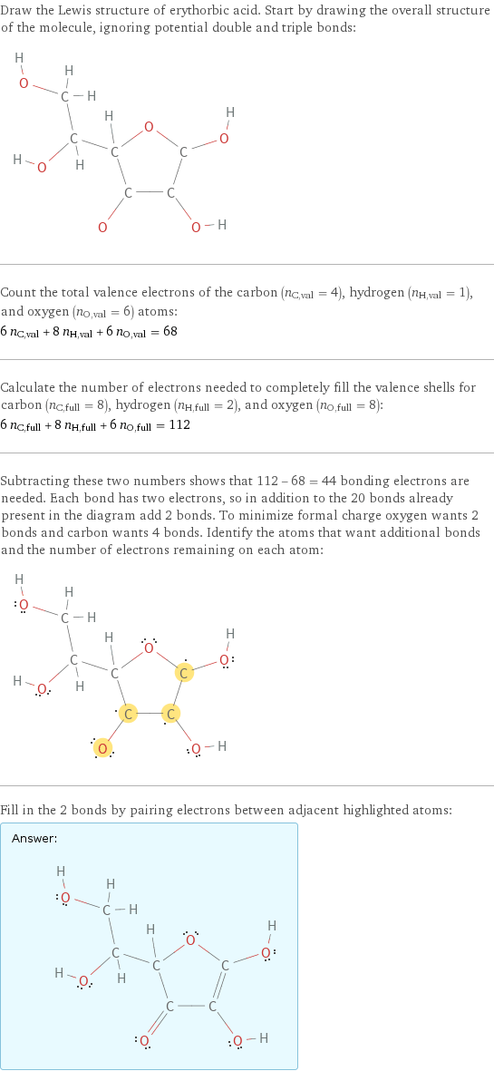 Draw the Lewis structure of erythorbic acid. Start by drawing the overall structure of the molecule, ignoring potential double and triple bonds:  Count the total valence electrons of the carbon (n_C, val = 4), hydrogen (n_H, val = 1), and oxygen (n_O, val = 6) atoms: 6 n_C, val + 8 n_H, val + 6 n_O, val = 68 Calculate the number of electrons needed to completely fill the valence shells for carbon (n_C, full = 8), hydrogen (n_H, full = 2), and oxygen (n_O, full = 8): 6 n_C, full + 8 n_H, full + 6 n_O, full = 112 Subtracting these two numbers shows that 112 - 68 = 44 bonding electrons are needed. Each bond has two electrons, so in addition to the 20 bonds already present in the diagram add 2 bonds. To minimize formal charge oxygen wants 2 bonds and carbon wants 4 bonds. Identify the atoms that want additional bonds and the number of electrons remaining on each atom:  Fill in the 2 bonds by pairing electrons between adjacent highlighted atoms: Answer: |   | 