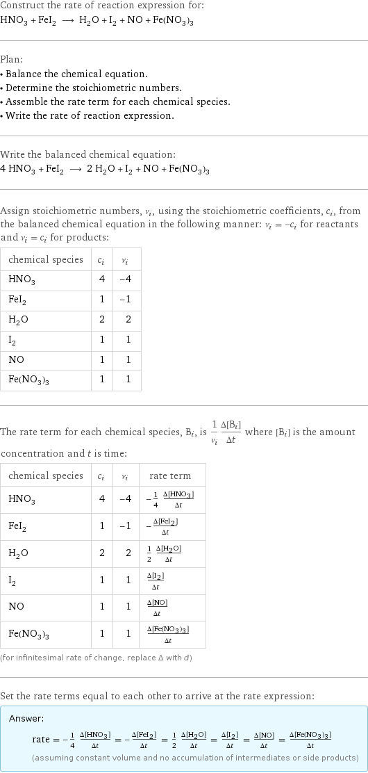 Construct the rate of reaction expression for: HNO_3 + FeI_2 ⟶ H_2O + I_2 + NO + Fe(NO_3)_3 Plan: • Balance the chemical equation. • Determine the stoichiometric numbers. • Assemble the rate term for each chemical species. • Write the rate of reaction expression. Write the balanced chemical equation: 4 HNO_3 + FeI_2 ⟶ 2 H_2O + I_2 + NO + Fe(NO_3)_3 Assign stoichiometric numbers, ν_i, using the stoichiometric coefficients, c_i, from the balanced chemical equation in the following manner: ν_i = -c_i for reactants and ν_i = c_i for products: chemical species | c_i | ν_i HNO_3 | 4 | -4 FeI_2 | 1 | -1 H_2O | 2 | 2 I_2 | 1 | 1 NO | 1 | 1 Fe(NO_3)_3 | 1 | 1 The rate term for each chemical species, B_i, is 1/ν_i(Δ[B_i])/(Δt) where [B_i] is the amount concentration and t is time: chemical species | c_i | ν_i | rate term HNO_3 | 4 | -4 | -1/4 (Δ[HNO3])/(Δt) FeI_2 | 1 | -1 | -(Δ[FeI2])/(Δt) H_2O | 2 | 2 | 1/2 (Δ[H2O])/(Δt) I_2 | 1 | 1 | (Δ[I2])/(Δt) NO | 1 | 1 | (Δ[NO])/(Δt) Fe(NO_3)_3 | 1 | 1 | (Δ[Fe(NO3)3])/(Δt) (for infinitesimal rate of change, replace Δ with d) Set the rate terms equal to each other to arrive at the rate expression: Answer: |   | rate = -1/4 (Δ[HNO3])/(Δt) = -(Δ[FeI2])/(Δt) = 1/2 (Δ[H2O])/(Δt) = (Δ[I2])/(Δt) = (Δ[NO])/(Δt) = (Δ[Fe(NO3)3])/(Δt) (assuming constant volume and no accumulation of intermediates or side products)