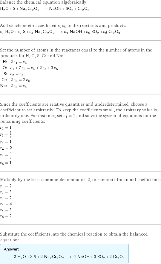 Balance the chemical equation algebraically: H_2O + S + Na_2Cr_2O_7 ⟶ NaOH + SO_2 + Cr_2O_3 Add stoichiometric coefficients, c_i, to the reactants and products: c_1 H_2O + c_2 S + c_3 Na_2Cr_2O_7 ⟶ c_4 NaOH + c_5 SO_2 + c_6 Cr_2O_3 Set the number of atoms in the reactants equal to the number of atoms in the products for H, O, S, Cr and Na: H: | 2 c_1 = c_4 O: | c_1 + 7 c_3 = c_4 + 2 c_5 + 3 c_6 S: | c_2 = c_5 Cr: | 2 c_3 = 2 c_6 Na: | 2 c_3 = c_4 Since the coefficients are relative quantities and underdetermined, choose a coefficient to set arbitrarily. To keep the coefficients small, the arbitrary value is ordinarily one. For instance, set c_1 = 1 and solve the system of equations for the remaining coefficients: c_1 = 1 c_2 = 3/2 c_3 = 1 c_4 = 2 c_5 = 3/2 c_6 = 1 Multiply by the least common denominator, 2, to eliminate fractional coefficients: c_1 = 2 c_2 = 3 c_3 = 2 c_4 = 4 c_5 = 3 c_6 = 2 Substitute the coefficients into the chemical reaction to obtain the balanced equation: Answer: |   | 2 H_2O + 3 S + 2 Na_2Cr_2O_7 ⟶ 4 NaOH + 3 SO_2 + 2 Cr_2O_3