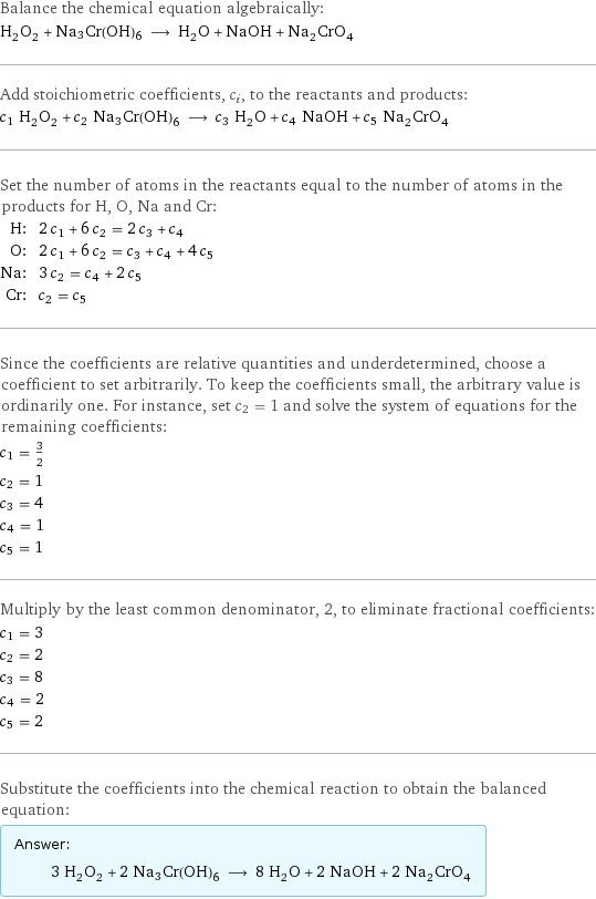 Balance the chemical equation algebraically: H_2O_2 + Na3Cr(OH)6 ⟶ H_2O + NaOH + Na_2CrO_4 Add stoichiometric coefficients, c_i, to the reactants and products: c_1 H_2O_2 + c_2 Na3Cr(OH)6 ⟶ c_3 H_2O + c_4 NaOH + c_5 Na_2CrO_4 Set the number of atoms in the reactants equal to the number of atoms in the products for H, O, Na and Cr: H: | 2 c_1 + 6 c_2 = 2 c_3 + c_4 O: | 2 c_1 + 6 c_2 = c_3 + c_4 + 4 c_5 Na: | 3 c_2 = c_4 + 2 c_5 Cr: | c_2 = c_5 Since the coefficients are relative quantities and underdetermined, choose a coefficient to set arbitrarily. To keep the coefficients small, the arbitrary value is ordinarily one. For instance, set c_2 = 1 and solve the system of equations for the remaining coefficients: c_1 = 3/2 c_2 = 1 c_3 = 4 c_4 = 1 c_5 = 1 Multiply by the least common denominator, 2, to eliminate fractional coefficients: c_1 = 3 c_2 = 2 c_3 = 8 c_4 = 2 c_5 = 2 Substitute the coefficients into the chemical reaction to obtain the balanced equation: Answer: |   | 3 H_2O_2 + 2 Na3Cr(OH)6 ⟶ 8 H_2O + 2 NaOH + 2 Na_2CrO_4