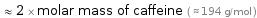  ≈ 2 × molar mass of caffeine ( ≈ 194 g/mol )