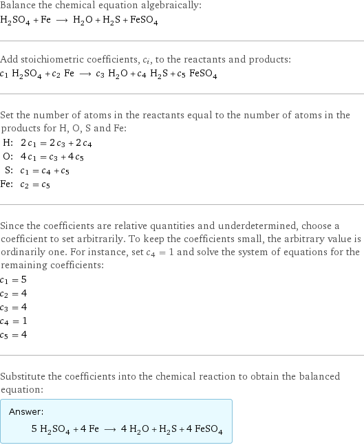 Balance the chemical equation algebraically: H_2SO_4 + Fe ⟶ H_2O + H_2S + FeSO_4 Add stoichiometric coefficients, c_i, to the reactants and products: c_1 H_2SO_4 + c_2 Fe ⟶ c_3 H_2O + c_4 H_2S + c_5 FeSO_4 Set the number of atoms in the reactants equal to the number of atoms in the products for H, O, S and Fe: H: | 2 c_1 = 2 c_3 + 2 c_4 O: | 4 c_1 = c_3 + 4 c_5 S: | c_1 = c_4 + c_5 Fe: | c_2 = c_5 Since the coefficients are relative quantities and underdetermined, choose a coefficient to set arbitrarily. To keep the coefficients small, the arbitrary value is ordinarily one. For instance, set c_4 = 1 and solve the system of equations for the remaining coefficients: c_1 = 5 c_2 = 4 c_3 = 4 c_4 = 1 c_5 = 4 Substitute the coefficients into the chemical reaction to obtain the balanced equation: Answer: |   | 5 H_2SO_4 + 4 Fe ⟶ 4 H_2O + H_2S + 4 FeSO_4